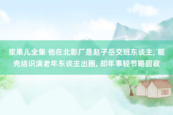 浆果儿全集 他在北影厂是赵子岳交班东谈主， 躯壳结识演老年东谈主出圈， 却年事轻节略圆寂